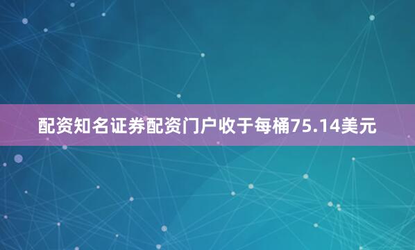 配资知名证券配资门户收于每桶75.14美元