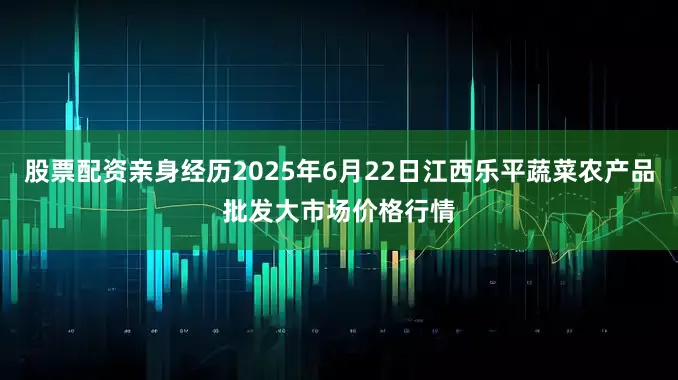 股票配资亲身经历2025年6月22日江西乐平蔬菜农产品批发大市场价格行情