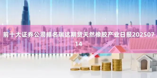 前十大证券公司排名瑞达期货天然橡胶产业日报20250714