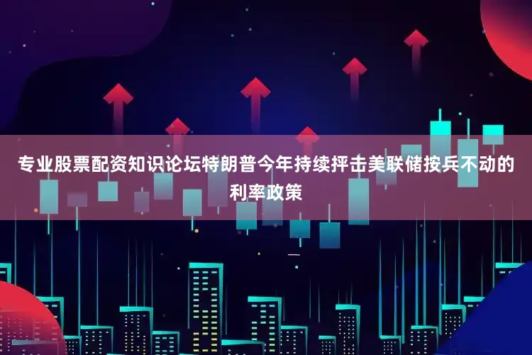 专业股票配资知识论坛特朗普今年持续抨击美联储按兵不动的利率政策