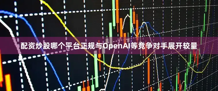 配资炒股哪个平台正规与OpenAI等竞争对手展开较量