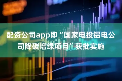 配资公司app即“国家电投铝电公司降碳增绿项目”获批实施