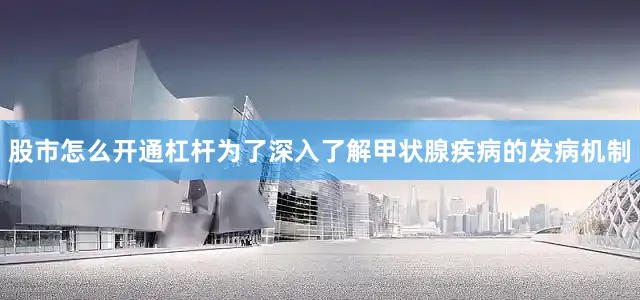股市怎么开通杠杆为了深入了解甲状腺疾病的发病机制