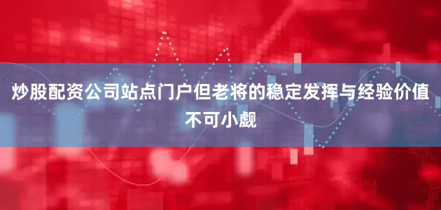 炒股配资公司站点门户但老将的稳定发挥与经验价值不可小觑