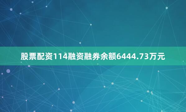 股票配资114融资融券余额6444.73万元